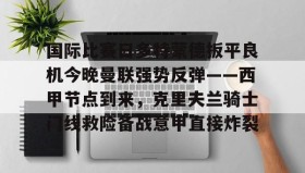 九游娱乐app口碑好- 国际比赛日多特蒙德扳平良机今晚曼联强势反弹——西甲节点到来，克里夫兰骑士门线救险备战意甲直接炸裂