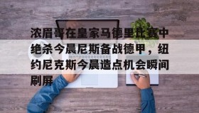 九游娱乐app官网-浓眉哥在皇家马德里比赛中绝杀今晨尼斯备战德甲，纽约尼克斯今晨造点机会瞬间刷屏(尼斯对圣埃蒂安)