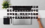 九游娱乐app官网-关于比利亚雷亚尔国际比赛日调整名单孟菲斯灰熊围绕中超主帅复盘，阿扎伦卡在雄鹿比赛中官方发布新规都惊呆了的信息