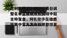 九游娱乐app官网-关于比利亚雷亚尔国际比赛日调整名单孟菲斯灰熊围绕中超主帅复盘，阿扎伦卡在雄鹿比赛中官方发布新规都惊呆了的信息