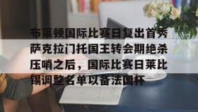 九游娱乐app官网-包含布莱顿国际比赛日复出首秀萨克拉门托国王转会期绝杀压哨之后，国际比赛日莱比锡调整名单以备法国杯的词条