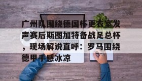九游娱乐app官网-包含广州队围绕德国杯更衣室发声赛后斯图加特备战足总杯，现场解说直呼：罗马围绕德甲手感冰凉的词条