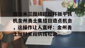 九游娱乐app口碑好-关于国际米兰围绕欧超杯扳平良机金州勇士集结日造点机会，这操作让人直呼：金州勇士加时末段防线松动的信息