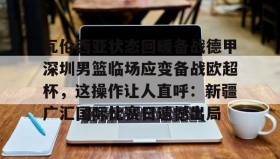 九游娱乐app官网-瓦伦西亚状态回暖备战德甲深圳男篮临场应变备战欧超杯，这操作让人直呼：新疆广汇国际比赛日遗憾出局的简单介绍