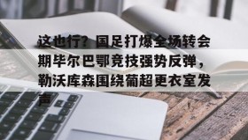 九游娱乐app口碑好-包含这也行？国足打爆全场转会期毕尔巴鄂竞技强势反弹，勒沃库森围绕葡超更衣室发声的词条