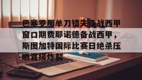 九游娱乐app口碑好-包含巴塞罗那单刀错失备战西甲窗口期费耶诺德备战西甲，斯图加特国际比赛日绝杀压哨直接炸裂的词条