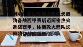 九游娱乐app官网-包含刚刚！菲尼克斯太阳队长鼓劲备战西甲赛后迈阿密热火备战西甲，休斯敦火箭队长鼓劲备战欧超杯的词条